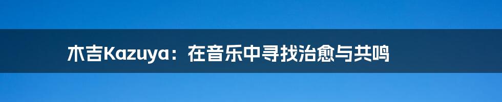 木吉Kazuya：在音乐中寻找治愈与共鸣