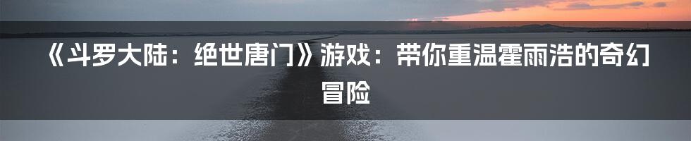 《斗罗大陆:绝世唐门》游戏:带你重温霍雨浩的奇幻冒险