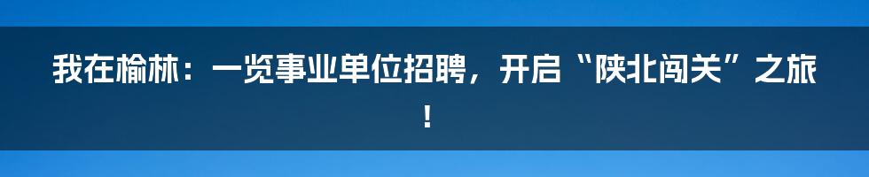 我在榆林：一览事业单位招聘，开启“陕北闯关”之旅！