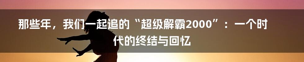 那些年，我们一起追的“超级解霸2000”：一个时代的终结与回忆