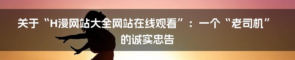 关于“H漫网站大全网站在线观看”:一个“老司机”的诚实忠告