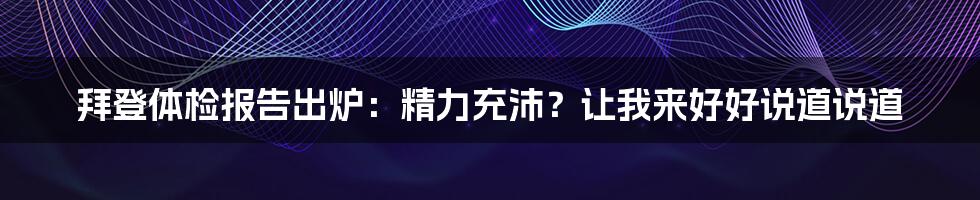 拜登体检报告出炉：精力充沛？让我来好好说道说道