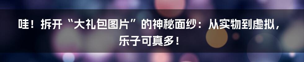 哇！拆开“大礼包图片”的神秘面纱：从实物到虚拟，乐子可真多！