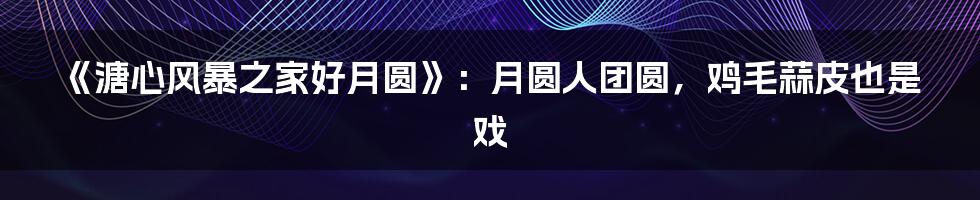 《溏心风暴之家好月圆》:月圆人团圆,鸡毛蒜皮也是戏