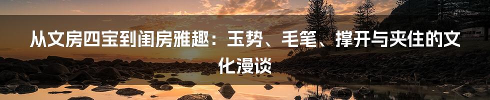 从文房四宝到闺房雅趣：玉势、毛笔、撑开与夹住的文化漫谈