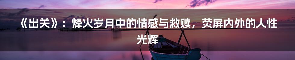 《出关》：烽火岁月中的情感与救赎，荧屏内外的人性光辉