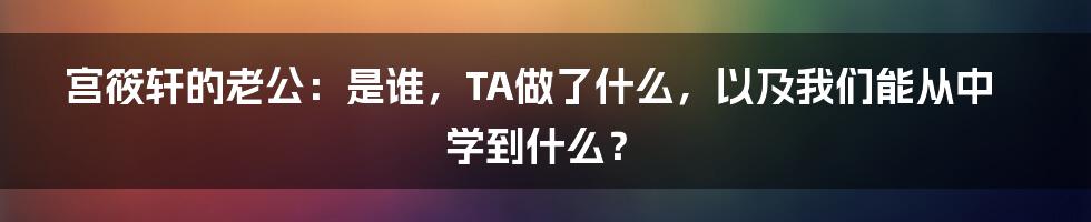 宫筱轩的老公:是谁,TA做了什么,以及我们能从中学到什么?