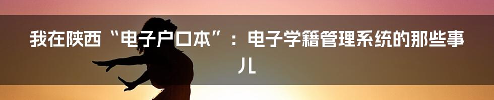 我在陕西“电子户口本”：电子学籍管理系统的那些事儿