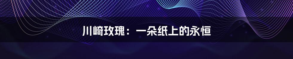 川崎玫瑰：一朵纸上的永恒