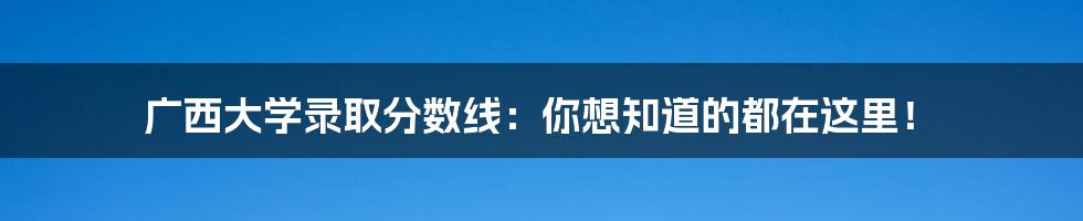 广西大学录取分数线：你想知道的都在这里！
