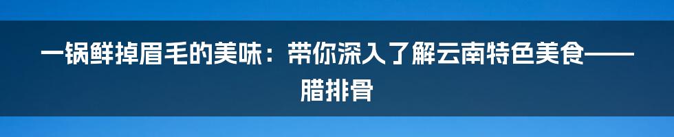 一锅鲜掉眉毛的美味：带你深入了解云南特色美食——腊排骨