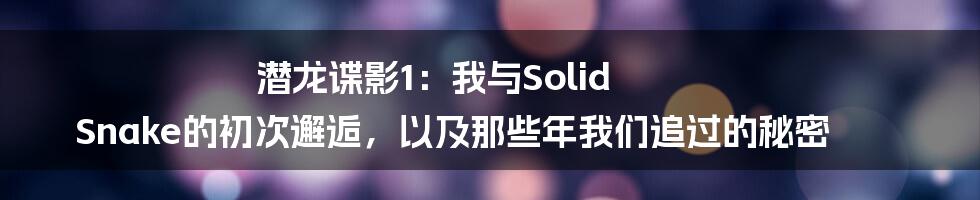 潜龙谍影1：我与Solid Snake的初次邂逅，以及那些年我们追过的秘密