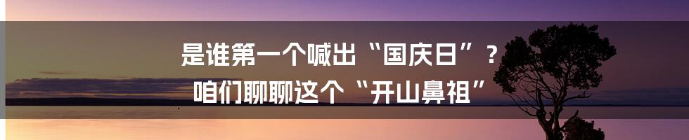 是谁第一个喊出“国庆日”？ 咱们聊聊这个“开山鼻祖”