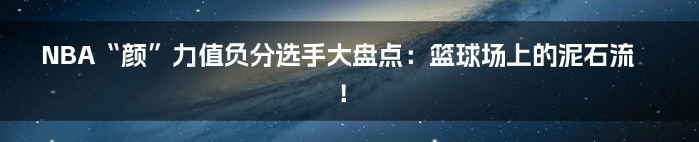 NBA“颜”力值负分选手大盘点:篮球场上的泥石流!