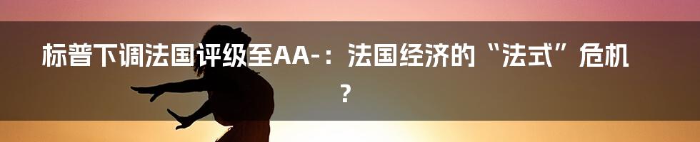 标普下调法国评级至AA-：法国经济的“法式”危机？