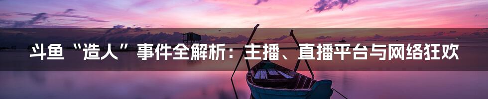 斗鱼“造人”事件全解析：主播、直播平台与网络狂欢
