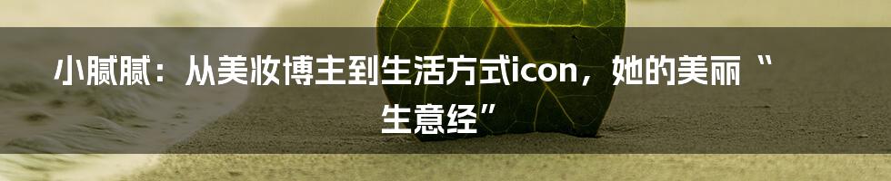 小腻腻：从美妆博主到生活方式icon，她的美丽“生意经”