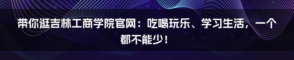 带你逛吉林工商学院官网:吃喝玩乐、学习生活,一个都不能少!