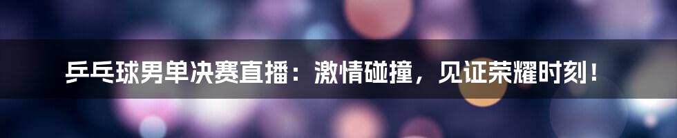 乒乓球男单决赛直播：激情碰撞，见证荣耀时刻！