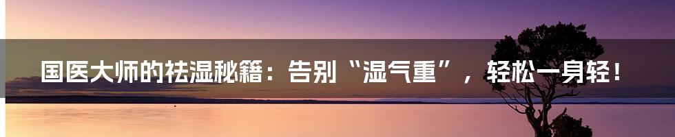 国医大师的祛湿秘籍：告别“湿气重”，轻松一身轻！