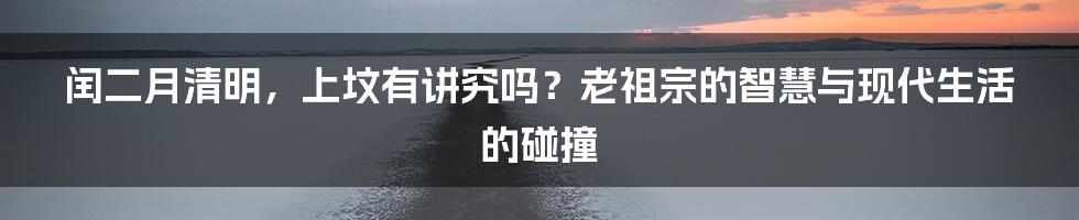 闰二月清明,上坟有讲究吗?老祖宗的智慧与现代生活的碰撞