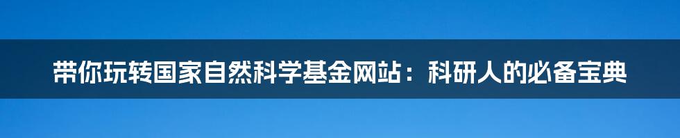带你玩转国家自然科学基金网站:科研人的必备宝典