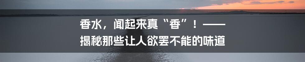 香水，闻起来真“香”！—— 揭秘那些让人欲罢不能的味道