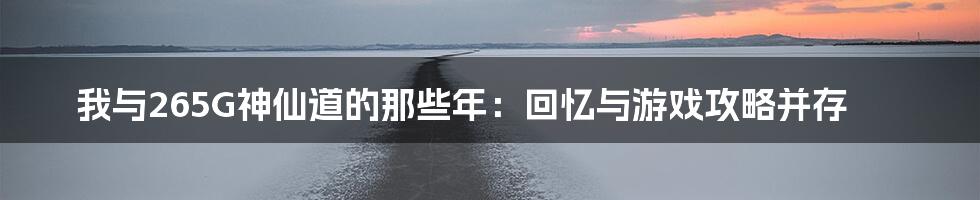 我与265G神仙道的那些年：回忆与游戏攻略并存
