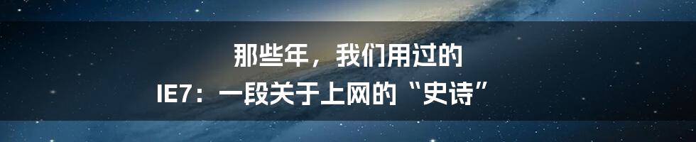 那些年,我们用过的 IE7:一段关于上网的“史诗”