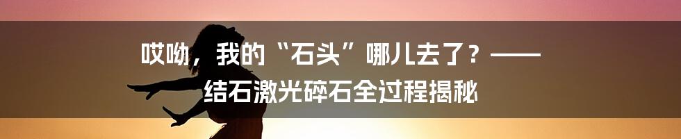 哎呦，我的“石头”哪儿去了？—— 结石激光碎石全过程揭秘