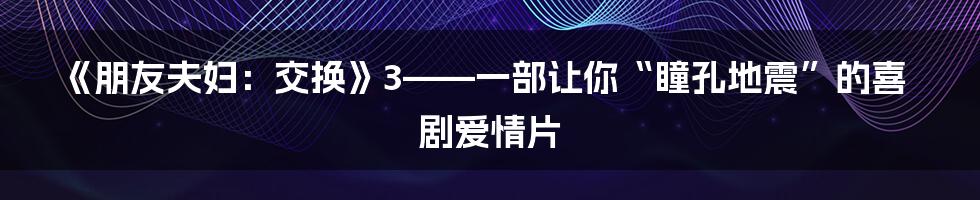《朋友夫妇：交换》3——一部让你“瞳孔地震”的喜剧爱情片