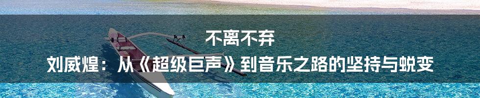 不离不弃 刘威煌:从《超级巨声》到音乐之路的坚持与蜕变