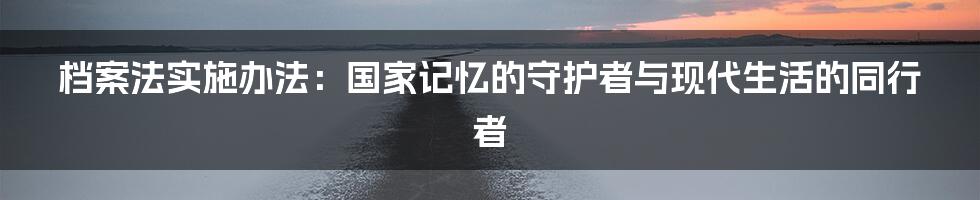 档案法实施办法:国家记忆的守护者与现代生活的同行者