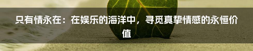 只有情永在：在娱乐的海洋中，寻觅真挚情感的永恒价值