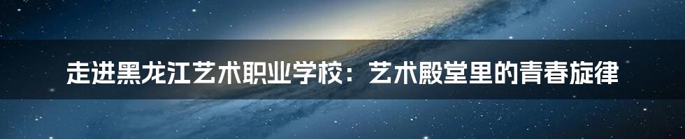 走进黑龙江艺术职业学校:艺术殿堂里的青春旋律