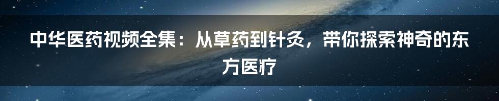 中华医药视频全集:从草药到针灸,带你探索神奇的东方医疗
