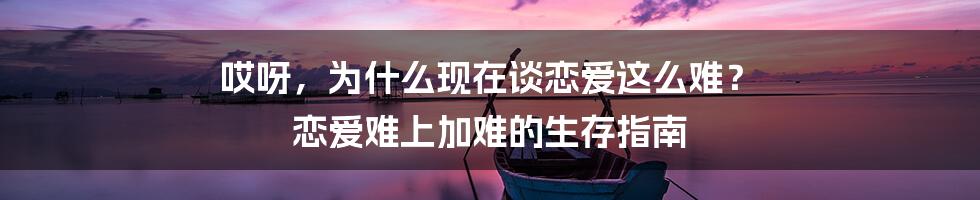哎呀，为什么现在谈恋爱这么难？ 恋爱难上加难的生存指南