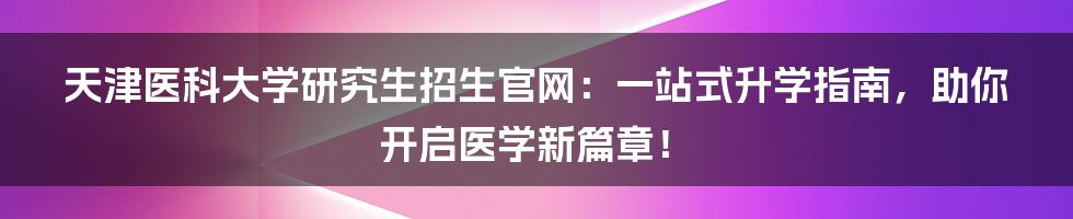 天津医科大学研究生招生官网:一站式升学指南,助你开启医学新篇章!