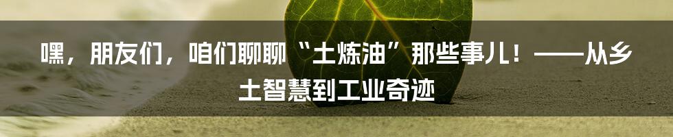 嘿,朋友们,咱们聊聊“土炼油”那些事儿!——从乡土智慧到工业奇迹