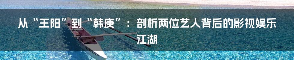 从“王阳”到“韩庚”:剖析两位艺人背后的影视娱乐江湖