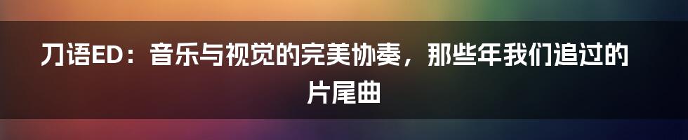 刀语ED:音乐与视觉的完美协奏,那些年我们追过的片尾曲