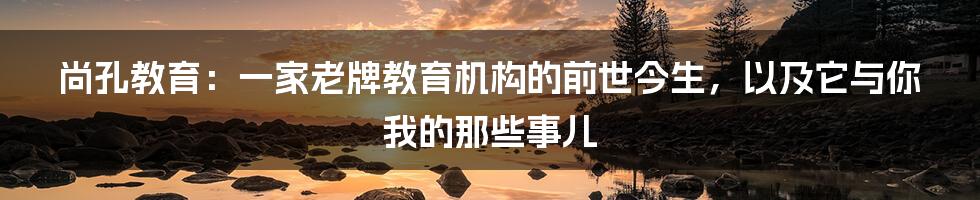 尚孔教育:一家老牌教育机构的前世今生,以及它与你我的那些事儿