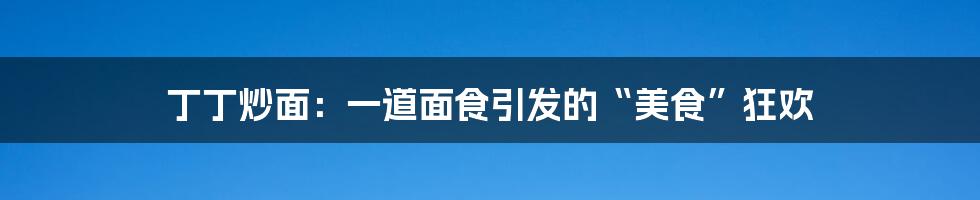 丁丁炒面：一道面食引发的“美食”狂欢