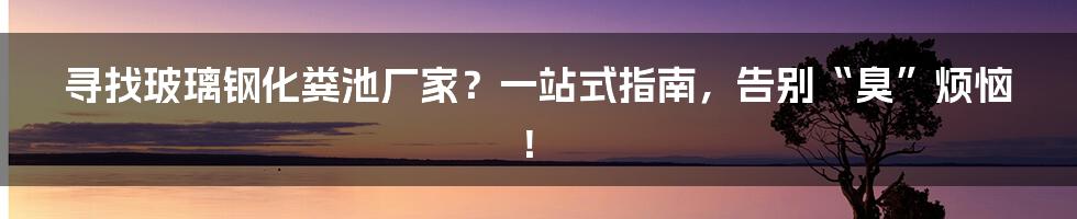 寻找玻璃钢化粪池厂家？一站式指南，告别“臭”烦恼！