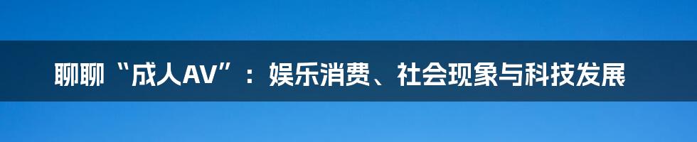 聊聊“成人AV”：娱乐消费、社会现象与科技发展
