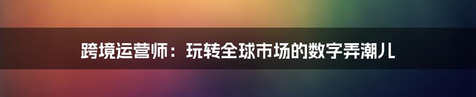 跨境运营师:玩转全球市场的数字弄潮儿