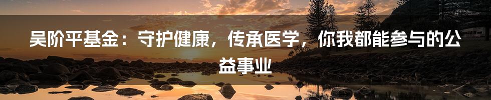 吴阶平基金:守护健康,传承医学,你我都能参与的公益事业