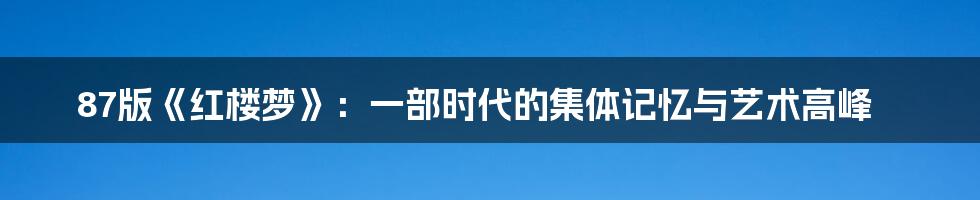 87版《红楼梦》：一部时代的集体记忆与艺术高峰