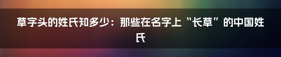 草字头的姓氏知多少：那些在名字上“长草”的中国姓氏