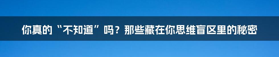 你真的“不知道”吗?那些藏在你思维盲区里的秘密